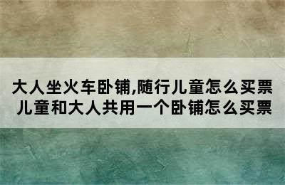 大人坐火车卧铺,随行儿童怎么买票 儿童和大人共用一个卧铺怎么买票